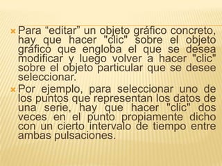  Para  “editar” un objeto gráfico concreto,
  hay que hacer "clic" sobre el objeto
  gráfico que engloba el que se desea
  modificar y luego volver a hacer "clic"
  sobre el objeto particular que se desee
  seleccionar.
 Por ejemplo, para seleccionar uno de
  los puntos que representan los datos de
  una serie, hay que hacer "clic" dos
  veces en el punto propiamente dicho
  con un cierto intervalo de tiempo entre
  ambas pulsaciones.
 