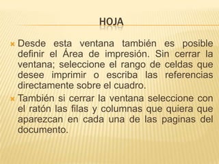 HOJA
 Desde esta ventana también es posible
  definir el Área de impresión. Sin cerrar la
  ventana; seleccione el rango de celdas que
  desee imprimir o escriba las referencias
  directamente sobre el cuadro.
 También si cerrar la ventana seleccione con
  el ratón las filas y columnas que quiera que
  aparezcan en cada una de las paginas del
  documento.
 