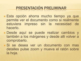 PRESENTACIÓN PRELIMINAR
 Esta opción ahorra mucho tiempo ya que
  permite ver el documento como si realmente
  estuviera impreso sin la necesidad de
  hacerlo.
 Desde aquí se puede realizar cambios y
  también a los márgenes y desde alli volver a
  comprobarlo.
 Si se desea ver un documento con mas
  detalles pulse zoom y mueva el ratón sobre
  la hoja.
 