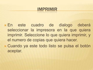 IMPRIMIR


 En este cuadro de dialogo deberá
  seleccionar la impresora en la que quiera
  imprimir. Seleccione lo que quiera imprimir, y
  el numero de copias que quiera hacer.
 Cuando ya este todo listo se pulsa el botón
  aceptar.
 