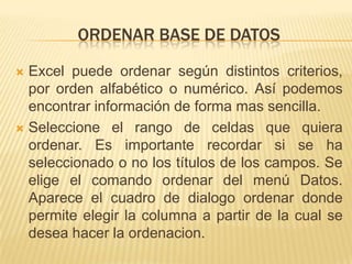 ORDENAR BASE DE DATOS

 Excel puede ordenar según distintos criterios,
  por orden alfabético o numérico. Así podemos
  encontrar información de forma mas sencilla.
 Seleccione el rango de celdas que quiera
  ordenar. Es importante recordar si se ha
  seleccionado o no los títulos de los campos. Se
  elige el comando ordenar del menú Datos.
  Aparece el cuadro de dialogo ordenar donde
  permite elegir la columna a partir de la cual se
  desea hacer la ordenacion.
 