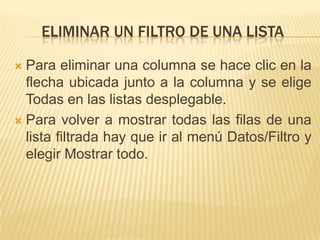 ELIMINAR UN FILTRO DE UNA LISTA

 Para eliminar una columna se hace clic en la
  flecha ubicada junto a la columna y se elige
  Todas en las listas desplegable.
 Para volver a mostrar todas las filas de una
  lista filtrada hay que ir al menú Datos/Filtro y
  elegir Mostrar todo.
 