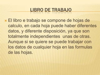 LIBRO DE TRABAJO

   El libro e trabajo se compone de hojas de
    calculo, en cada hoja puede haber diferentes
    datos, y diferente disposición, ya que son
    totalmente independientes unas de otras.
    Aunque si se quiere se puede trabajar con
    los datos de cualquier hoja en las formulas
    de las hojas.
 