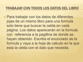 TRABAJAR CON TODOS LOS DATOS DEL LIBRO

   Para trabajar con los datos de diferentes
    jojas de un mismo libro para una formula
    solo tiene que buscar la celda en cada
    página. Los datos aparecerán en la formula
    con referencia a la pagi8na de donde se
    hayan obtenido. Escriba el enunciado de la
    formula y vaya a la hoja de calculo en la que
    esta la celda con el dato que necesita.
 