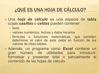 ¿QUÉ ES UNA HOJA DE CÁLCULO?
   Una hoja de cálculo es una especie de tabla
    cuyas casillas o celdas pueden contener:
       texto
       valores numéricos, fechas y datos horarios
       fórmulas o funciones matemáticas, que permiten
        determinar el valor de esta celda en función de los
        valores de otras celdas.
   Además, un programa como Excel contiene un
    gran número de utilidades para introducir,
    formatear y presentar total o parcialmente el
    contenido de las hojas de cálculo.

                                                          5
 