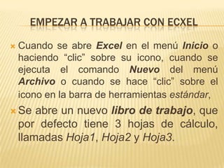 EMPEZAR A TRABAJAR CON ECXEL

   Cuando se abre Excel en el menú Inicio o
    haciendo “clic” sobre su icono, cuando se
    ejecuta el comando Nuevo del menú
    Archivo o cuando se hace “clic” sobre el
    icono en la barra de herramientas estándar,
 Se    abre un nuevo libro de trabajo, que
    por defecto tiene 3 hojas de cálculo,
    llamadas Hoja1, Hoja2 y Hoja3.
 