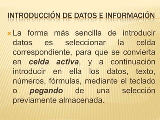 INTRODUCCIÓN DE DATOS E INFORMACIÓN

 La  forma más sencilla de introducir
 datos     es  seleccionar   la    celda
 correspondiente, para que se convierta
 en celda activa, y a continuación
 introducir en ella los datos, texto,
 números, fórmulas, mediante el teclado
 o     pegando    de    una    selección
 previamente almacenada.
 