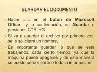 GUARDAR EL DOCUMENTO

 Hacer clic en el botón de Microsoft
  Office y, a continuación, en Guardar o
  presiones CTRL+G.
 Si va a guardar el archivo por primera vez,
  se le solicitará un nombre.
 Es importante guardar lo que se esta
  trabajando, cada cierto tiempo, ya que la
  maquina puede apagarse y de esta manera
  se puede perder parte o todo la información.
 