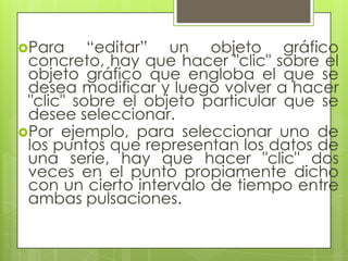 Para     “editar” un objeto gráfico
 concreto, hay que hacer "clic" sobre el
 objeto gráfico que engloba el que se
 desea modificar y luego volver a hacer
 "clic" sobre el objeto particular que se
 desee seleccionar.
Por ejemplo, para seleccionar uno de
 los puntos que representan los datos de
 una serie, hay que hacer "clic" dos
 veces en el punto propiamente dicho
 con un cierto intervalo de tiempo entre
 ambas pulsaciones.
 