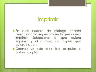 imprimir

 En  este cuadro de dialogo deberá
  seleccionar la impresora en la que quiera
  imprimir. Seleccione lo que quiera
  imprimir, y el numero de copias que
  quiera hacer.
 Cuando ya este todo listo se pulsa el
  botón aceptar.
 