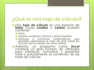 4




¿Qué es una hoja de cálculo?
 Una hoja de cálculo es una especie de
 tabla cuyas casillas o celdas pueden
 contener:
    texto
    valores numéricos, fechas y datos horarios
    fórmulas o funciones matemáticas, que
     permiten determinar el valor de esta celda en
     función de los valores de otras celdas.
 Además,   un programa como Excel
 contiene un gran número de utilidades
 para introducir, formatear y presentar
 total o parcialmente el contenido de las
 hojas de cálculo.
 