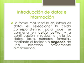 Introducción de datos e
         información
 Laforma más sencilla de introducir
 datos es seleccionar la celda
 correspondiente, para que se
 convierta en celda activa, y a
 continuación introducir en ella los
 datos, texto, números, fórmulas,
 mediante el teclado o pegando de
 una     selección     previamente
 almacenada.
 
