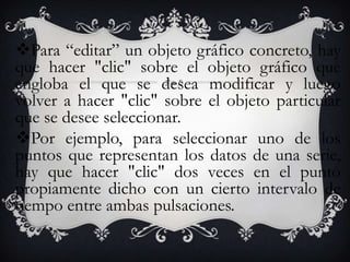 Para “editar” un objeto gráfico concreto, hay
que hacer "clic" sobre el objeto gráfico que
engloba el que se desea modificar y luego
volver a hacer "clic" sobre el objeto particular
que se desee seleccionar.
Por ejemplo, para seleccionar uno de los
puntos que representan los datos de una serie,
hay que hacer "clic" dos veces en el punto
propiamente dicho con un cierto intervalo de
tiempo entre ambas pulsaciones.
 