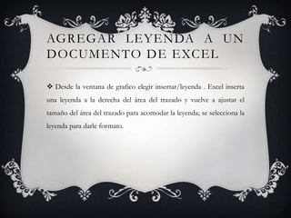 AGREGAR LEYENDA A UN
DOCUMENTO DE EXCEL

 Desde la ventana de grafico elegir insertar/leyenda . Excel inserta
una leyenda a la derecha del área del trazado y vuelve a ajustar el
tamaño del área del trazado para acomodar la leyenda; se selecciona la
leyenda para darle formato.
 