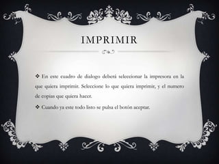 IMPRIMIR


 En este cuadro de dialogo deberá seleccionar la impresora en la
que quiera imprimir. Seleccione lo que quiera imprimir, y el numero
de copias que quiera hacer.

 Cuando ya este todo listo se pulsa el botón aceptar.
 