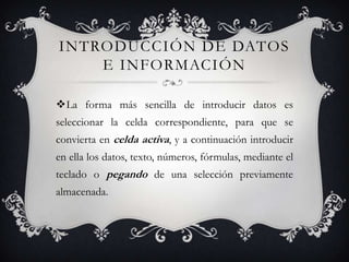 INTRODUCCIÓN DE DATOS
    E INFORMACIÓN

La forma más sencilla de introducir datos es
seleccionar la celda correspondiente, para que se
convierta en celda activa, y a continuación introducir
en ella los datos, texto, números, fórmulas, mediante el
teclado o pegando de una selección previamente
almacenada.
 
