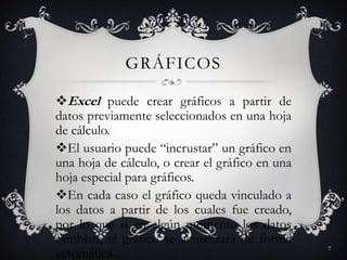 GRÁFICOS

Excel puede crear gráficos a partir de
datos previamente seleccionados en una hoja
de cálculo.
El usuario puede “incrustar” un gráfico en
una hoja de cálculo, o crear el gráfico en una
hoja especial para gráficos.
En cada caso el gráfico queda vinculado a
los datos a partir de los cuales fue creado,
por lo que si en algún momento los datos
cambian, el gráfico se actualizará de forma
                                                 7
automática.
 