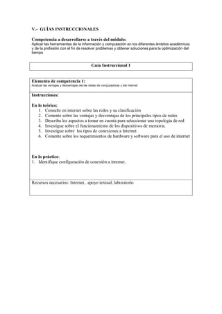 V.- GUÍAS INSTRUCCIONALES

Competencia a desarrollarse a través del módulo:
Aplicar las herramientas de la información y computación en los diferentes ámbitos académicos
y de la profesión con el fin de resolver problemas y obtener soluciones para la optimización del
tiempo


                                             Guía Instruccional 1


Elemento de competencia 1:
Analizar las ventajas y desventajas del las redes de computadoras y del internet


Instrucciones:

En lo teórico:
   1. Consulte en internet sobre las redes y su clasificación
   2. Comente sobre las ventajas y desventajas de los principales tipos de redes
   3. Describa los aspectos a tomar en cuenta para seleccionar una topología de red
   4. Investigue sobre el funcionamiento de los dispositivos de memoria.
   5. Investigue sobre los tipos de conexiones a Internet
   6. Comente sobre los requerimientos de hardware y software para el uso de internet



En lo práctico:
1. Identifique configuración de conexión a internet.



Recursos necesarios: Internet, apoyo textual, laboratorio
 