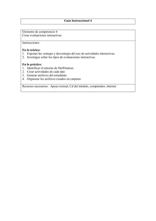 Guía Instruccional 4


Elemento de competencia 4:
Crear evaluaciones interactivas

Instrucciones:

En lo teórico:
1. Exponer las ventajas y desventajas del uso de actividades interactivas.
2. Investigue sobre los tipos de evaluaciones interactivas

En lo práctico:
1. Identificar el entorno de HotPotatoes
2. Crear actividades de cada tipo
3. Generar archivos del estudiante
4. Organizar los archivos creados en carpetas

Recursos necesarios: Apoyo textual, Cd del módulo, computador, internet
 