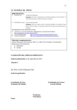 17

VI.- MATERIAL DE APOYO

 BIBLIOGRAFÍA:
     WODASKI, Ron           “La Biblia de la Multimedia”
                            Comentario: Para lectura complementaria, texto bastante actualizado y fácil de entender. Se
                            recomienda especialmente el capítulo de producción multimedia


     CHILIQUINGA, Lorena    “Apoyo Textual del módulo”
                            Comentario: Folleto que sintetiza todos los contenidos abordados en el módulo de forma
                            concreta y fácil de entender, se recomienda su lectura total. Incorpora un CD de aplicaciones e
                            instaladores
 RECURSOS QUE SE ENCUENTRAN EN LA WEB:
     LAVIE, José LA EVALUACIÓN DEL APRENDIZAJE A TRAVÉS DE INTERNET
     http://tecnologiaedu.us.es/edutec/paginas/92.html
     Tutorial de Mindmanager            http://www.conocimientosweb.net/dcmt/ficha10771.html
     Tutorial de Hotpotatoes            http://www.scribd.com/doc/2343856/manual-Hot-Potatoes-6


 Materiales complementarios:
 Videos Tutoriales sobre Internet, Web 1.o y Web 2.0 en Youtube o Teachertube
 Repositorios de documentos:
        Slideshare
        Scribd



VALIDACIÓN DEL MÓDULO FORMATIVO

Fecha de elaboración: 22 de septiembre de 2010

Docente 1



Ing. M.Sc. Lorena Chiliquinga Véjar

Fecha de aprobación:




Coordinador de Área                                                             Coordinador de Carrera
Evaluador del Módulo                                                              Aval del Módulo




                                            Vicedecano
                                            Visto Bueno
Notas:
 