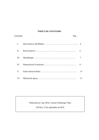 ÍNDICE DE CONTENIDO

Contenido                                                            Pág.



   I.       Datos básicos del Módulo …………………………………………… 4


   II.      Ruta formativa …………………………………………………….                            6


   III.     Metodología……………………………………………………….                               7


   IV.      Planeación de Evaluación …………………………………………                       11


   V.       Guías instruccionales ………………………………………………                        13


   VI.      Material de apoyo …………………………………………………                           15




                Elaborado por: Ing. M.Sc. Lorena Chiliquinga Véjar

                        FECHA: 23 de septiembre de 2010
 