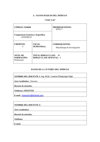 I.- DATOS BÁSICOS DEL MÓDULO

                                 “NTIC’S II”


CÓDIGO: FCHEEB                           PRERREQUISITOS:
                                         -     NTIC’s 1


Competencia Genérica o Específica:
      GENERICO


CRÉDITOS:              CICLO             CORREQUISITOS:
      4                SEMESTRAL:              Metodología de Investigación


NIVEL DE               TOTAL HORAS CLASE: 80
FORMACIÓN:             HORAS CLASE SEMANAL: 4
Profesional



                  DATOS DE LA TUTORÍA DEL MÓDULO


NOMBRE DEL DOCENTE 1: Ing. M.Sc. Lorena Chiliquinga Véjar

Área Académica: Sistemas

Horario de atención:

Teléfonos: 098207058

E-mail: lorenachv@hotmail.com



NOMBRE DEL DOCENTE 2:

Área Académica:

Horario de atención:

Teléfonos

E-mail:
 