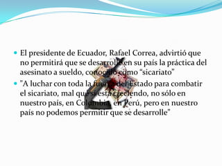  El presidente de Ecuador, Rafael Correa, advirtió que
  no permitirá que se desarrolle en su país la práctica del
  asesinato a sueldo, conocido como “sicariato”
 "A luchar con toda la fuerza del Estado para combatir
  el sicariato, mal que sí está creciendo, no sólo en
  nuestro país, en Colombia, en Perú, pero en nuestro
  país no podemos permitir que se desarrolle”
 