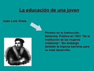 La educación de una joven Juan Luís Vives  Pionero en la instrucción femenina. Publica en 1523 “De la institución de las mujeres cristianas”. Sin embargo también le impone barreras para su total desarrollo. 