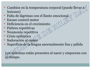 •   Cambios en la temperatura corporal (puede llevar a
    lesiones)
•   Falta de lágrimas con el llanto emocional
•   Escaso control motor
•   Deficiencia en el crecimiento
•   Fiebres repetitivas
•   Neumonía repetitiva
•   Crisis epiléptica
•   Sudoración al comer
•   Superficie de la lengua anormalmente lisa y pálida

Los síntomas están presentes al nacer y empeoran con
el tiempo.
 