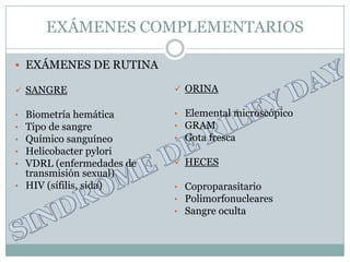 EXÁMENES COMPLEMENTARIOS

 EXÁMENES DE RUTINA

 SANGRE                   ORINA

• Biometría hemática      • Elemental microscópico
• Tipo de sangre          • GRAM
• Químico sanguíneo       • Gota fresca
• Helicobacter pylori
• VDRL (enfermedades de    HECES
  transmisión sexual)
• HIV (sífilis, sida)     • Coproparasitario
                          • Polimorfonucleares
                          • Sangre oculta
 