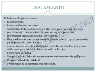 TRATAMIENTO

El tratamiento puede abarcar:
 Evitar lesiones.
 Brindar suficiente nutrición.
 Suministrar leche maternizada y texturizada para prevenir el reflujo
   gastroesofágico; acompañado de posición erguida para comer.
 Incrementar ingesta de líquidos, sal y cafeína.
 Usar medias elásticas para prevenir la presión arterial baja al ponerse de
   pie (hipotensión ortostática).
 Administración de antieméticos para controlar los vómitos; y, lágrimas
   artificiales, para prevenir el resecamiento de los ojos.
 Fisioterapia del tórax.
 Terapia anticonvulsiva si se presentan convulsiones o crisis epilépticas.
 Cirugía o artrodesis vertebral.
 Tratamiento de la neumonía por aspiración.
 