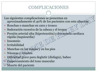 COMPLICACIONES

Las siguientes complicaciones se presentan en
  aproximadamente el 40% de los pacientes con esta afección:
 Ronchas o manchas en cara y tronco
 Sudoración excesiva de la cabeza y el tronco
 Presión arterial alta (hipertensión) y frecuencia cardíaca
  rápida (taquicardia)
 Insomnio
 Irritabilidad
 Manchas en las manos y en los pies
 Náuseas y vómitos
 Dificultad grave para deglutir (disfagia), babeo
 Empeoramiento del tono muscular
 Muerte del paciente
 