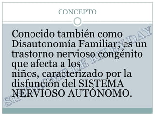 CONCEPTO


Conocido también como
Disautonomía Familiar; es un
trastorno nervioso congénito
que afecta a los
niños, caracterizado por la
disfunción del SISTEMA
NERVIOSO AUTÓNOMO.
 