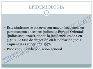 EPIDEMIOLOGÍA



 Este síndrome se observa con mayor frecuencia en
  personas con ancestros judíos de Europa Oriental
  (judíos asquenazí), donde la incidencia es de 1 en
  3,700. La tasa de detección en la población judía
  asquenazí es superior al 99%.
 Poco común en la población general.
 