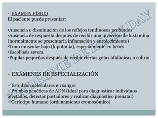 EXAMEN FÍSICO
El paciente puede presentar:

•Ausencia o disminución de los reflejos tendinosos profundos
•Ausencia de respuesta después de recibir una inyección de histamina
(normalmente se presentaría inflamación y enrojecimiento)
•Tono muscular bajo (hipotonía), especialmente en bebés
•Escoliosis severa
•Pupilas pequeñas después de recibir ciertas gotas oftálmicas o colirio


   EXÁMENES DE ESPECIALIZACIÓN

Estudios moleculares en sangre
Pruebas genéticas de ADN (ideal para diagnosticar individuos
afectados, detectar portadores y realizar diagnóstico prenatal)
Cariotipo humano (ordenamiento cromosómico)
 