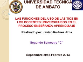 UNIVERSIDAD TECNICA
          DE AMBATO

LAS FUNCIONES DEL USO DE LAS TICS EN
 LOS DOCENTES UNIVERSITARIOS EN EL
  PROCESO ENSEÑANZA-APRENDIZAJE

   Realizado por: Javier Jiménez Jima


        Segundo Semestre “C”



      Septiembre 2012-Febrero 2013
 