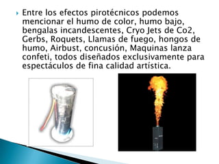    Entre los efectos pirotécnicos podemos
    mencionar el humo de color, humo bajo,
    bengalas incandescentes, Cryo Jets de Co2,
    Gerbs, Roquets, Llamas de fuego, hongos de
    humo, Airbust, concusión, Maquinas lanza
    confeti, todos diseñados exclusivamente para
    espectáculos de fina calidad artística.
 