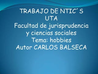 TRABAJO DE NTIC´S
           UTA
Facultad de jurisprudencia
    y ciencias sociales
      Tema: hobbies
Autor CARLOS BALSECA
 