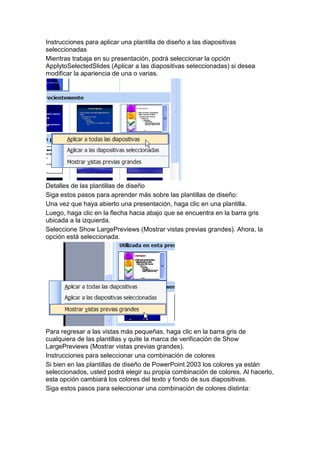 Instrucciones para aplicar una plantilla de diseño a las diapositivas
seleccionadas
Mientras trabaja en su presentación, podrá seleccionar la opción
ApplytoSelectedSlides (Aplicar a las diapositivas seleccionadas) si desea
modificar la apariencia de una o varias.




Detalles de las plantillas de diseño
Siga estos pasos para aprender más sobre las plantillas de diseño:
Una vez que haya abierto una presentación, haga clic en una plantilla.
Luego, haga clic en la flecha hacia abajo que se encuentra en la barra gris
ubicada a la izquierda.
Seleccione Show LargePreviews (Mostrar vistas previas grandes). Ahora, la
opción está seleccionada.




Para regresar a las vistas más pequeñas, haga clic en la barra gris de
cualquiera de las plantillas y quite la marca de verificación de Show
LargePreviews (Mostrar vistas previas grandes).
Instrucciones para seleccionar una combinación de colores
Si bien en las plantillas de diseño de PowerPoint 2003 los colores ya están
seleccionados, usted podrá elegir su propia combinación de colores. Al hacerlo,
esta opción cambiará los colores del texto y fondo de sus diapositivas.
Siga estos pasos para seleccionar una combinación de colores distinta:
 