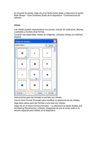 En el panel de tareas, haga clic en la flecha hacia abajo y seleccione la opción
Slide Design - Color Schemes (Estilo de la diapositiva - Combinaciones de
colores).


Viñetas

Las viñetas pueden representarse con puntos, marcas de verificación, flechas,
cuadrados y muchas otras formas.
También hay disponibles viñetas de imágenes, coloridas viñetas con distintos
diseños.




Instrucciones para dar formato a una lista con viñetas
Use el menú Format (Formato) para modificar la apariencia de las viñetas.
Siga estos pasos para dar formato a una lista con viñetas:
Haga clic en el menú Format (Formato)       y seleccione la opción Bullets and
Numbering (Numeración y viñetas). Asegúrese de que el cursor esté en la
sección especial para viñetas en la diapositiva.
 