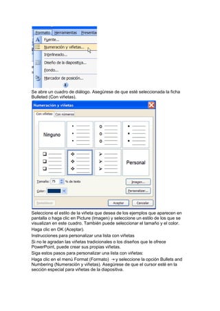 Se abre un cuadro de diálogo. Asegúrese de que esté seleccionada la ficha
Bulleted (Con viñetas).




Seleccione el estilo de la viñeta que desea de los ejemplos que aparecen en
pantalla o haga clic en Picture (Imagen) y seleccione un estilo de los que se
visualizan en este cuadro. También puede seleccionar el tamaño y el color.
Haga clic en OK (Aceptar).
Instrucciones para personalizar una lista con viñetas
Si no le agradan las viñetas tradicionales o los diseños que le ofrece
PowerPoint, puede crear sus propias viñetas.
Siga estos pasos para personalizar una lista con viñetas:
Haga clic en el menú Format (Formato)       y seleccione la opción Bullets and
Numbering (Numeración y viñetas). Asegúrese de que el cursor esté en la
sección especial para viñetas de la diapositiva.
 