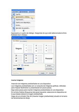 Aparecerá un cuadro de diálogo. Asegúrese de que esté seleccionada la ficha
Bulleted (Con viñetas).




Insertar imágenes

Inserción de imágenes prediseñadas en una diapositiva
Las imágenes prediseñadas son un conjunto de imágenes gráficas. Utilícelas
para mejorar fácilmente su presentación en pocos pasos.
Siga estos pasos para insertar imágenes prediseñadas en una diapositiva:
En la ficha Outline (Esquema) del panel izquierdo, seleccione la diapositiva en
la que desea colocar la imagen prediseñada.
Haga clic en el botón Clip Art (Insertar imagen prediseñada) situado en la barra
de herramientas de dibujo.
 
