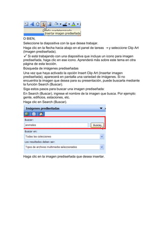 O BIEN,
Seleccione la diapositiva con la que desea trabajar.
Haga clic en la flecha hacia abajo en el panel de tareas    y seleccione Clip Art
(Imagen prediseñada).
    Si está trabajando con una diapositiva que incluye un icono para imagen
prediseñada, haga clic en ese icono. Aprenderá más sobre este tema en otra
página de esta lección.
Búsqueda de imágenes prediseñadas
Una vez que haya activado la opción Insert Clip Art (Insertar imagen
prediseñada), aparecerá en pantalla una variedad de imágenes. Si no
encuentra la imagen que desea para su presentación, puede buscarla mediante
la función Search (Buscar).
Siga estos pasos para buscar una imagen prediseñada:
En Search (Buscar), ingrese el nombre de la imagen que busca. Por ejemplo:
gente, edificios, estaciones, etc.
Haga clic en Search (Buscar).




Haga clic en la imagen prediseñada que desea insertar.
 