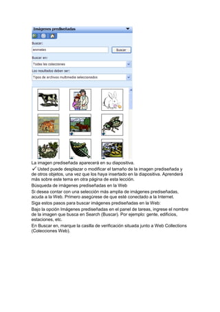 La imagen prediseñada aparecerá en su diapositiva.
   Usted puede desplazar o modificar el tamaño de la imagen prediseñada y
de otros objetos, una vez que los haya insertado en la diapositiva. Aprenderá
más sobre este tema en otra página de esta lección.
Búsqueda de imágenes prediseñadas en la Web
Si desea contar con una selección más amplia de imágenes prediseñadas,
acuda a la Web. Primero asegúrese de que esté conectado a la Internet.
Siga estos pasos para buscar imágenes prediseñadas en la Web:
Bajo la opción Imágenes prediseñadas en el panel de tareas, ingrese el nombre
de la imagen que busca en Search (Buscar). Por ejemplo: gente, edificios,
estaciones, etc.
En Buscar en, marque la casilla de verificación situada junto a Web Collections
(Colecciones Web).
 