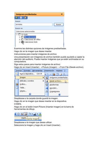 Examine las distintas opciones de imágenes prediseñadas.
Haga clic en la imagen que desea insertar.
Instrucciones para insertar imágenes de archivo
Una presentación con imágenes de archivo también puede ayudarlo a captar la
atención del auditorio. Puede insertar imágenes que ya están archivadas en su
computadora.
Siga estos pasos para insertar imágenes de archivo:
Haga clic en Insert (Insertar)  Picture (Imagen)   From File (Desde archivo).




Desplácese a la carpeta donde guardó la imagen.
Haga clic en la imagen que desea insertar en la diapositiva.
O BIEN,
Haga clic en el botón Insert Picture (Insertar imagen) en la barra de
herramientas de dibujo.




Desplácese a la imagen que desea utilizar.
Seleccione la imagen y haga clic en Insert (Insertar).
 