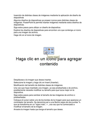 Inserción de distintas clases de imágenes mediante la aplicación de diseño de
diapositivas
Algunos diseños de diapositivas ya poseen iconos para distintas clases de
imágenes. PowerPoint le permite insertar imágenes mediante estos diseños de
diapositivas.
Siga estos pasos para utilizar un diseño de diapositiva:
Explore los diseños de diapositivas para encontrar uno que contenga un icono
para una imagen de archivo.
Haga clic en el icono de imagen.




Desplácese a la imagen que desea insertar.
Seleccione la imagen y haga clic en Insert (Insertar).
Modificación del tamaño de distintas clases de imágenes
Una vez que haya insertado una imagen, ya sea prediseñada o de archivo,
posiblemente necesite modificar su tamaño para que luzca mejor en la
diapositiva.
Siga estos pasos para cambiar el tamaño de las imágenes de archivo o
prediseñadas:
Coloque el cursor sobre uno de los bordes de la imagen para que aparezca un
controlador de tamaño. Se denomina así a una flecha negra de dos puntas
que se transforma en un "signo más", + , una vez que ha comenzado a
modificar el tamaño de la imagen.
Arrastre la imagen hasta que tenga el tamaño que desea.
 