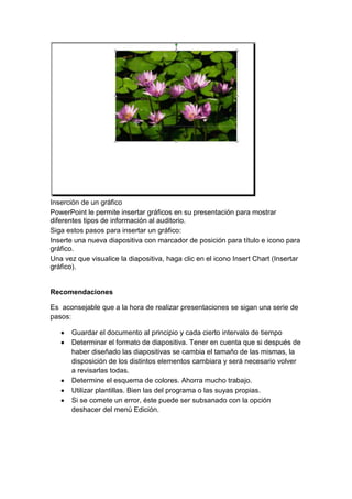 Inserción de un gráfico
PowerPoint le permite insertar gráficos en su presentación para mostrar
diferentes tipos de información al auditorio.
Siga estos pasos para insertar un gráfico:
Inserte una nueva diapositiva con marcador de posición para título e icono para
gráfico.
Una vez que visualice la diapositiva, haga clic en el icono Insert Chart (Insertar
gráfico).


Recomendaciones

Es aconsejable que a la hora de realizar presentaciones se sigan una serie de
pasos:

      Guardar el documento al principio y cada cierto intervalo de tiempo
      Determinar el formato de diapositiva. Tener en cuenta que si después de
      haber diseñado las diapositivas se cambia el tamaño de las mismas, la
      disposición de los distintos elementos cambiara y será necesario volver
      a revisarlas todas.
      Determine el esquema de colores. Ahorra mucho trabajo.
      Utilizar plantillas. Bien las del programa o las suyas propias.
      Si se comete un error, éste puede ser subsanado con la opción
      deshacer del menú Edición.
 