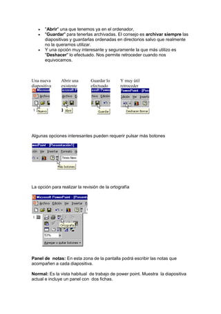"Abrir" una que tenemos ya en el ordenador,
       "Guardar" para tenerlas archivadas. El consejo es archivar siempre las
       diapositivas y guardarlas ordenadas en directorios salvo que realmente
       no la queramos utilizar.
       Y una opción muy interesante y seguramente la que más utilizo es
       "Deshacer" lo efectuado. Nos permite retroceder cuando nos
       equivocamos.



Una nueva      Abrir una       Guardar lo      Y muy útil
diapositiva    existente       efectuado       retroceder




Algunas opciones interesantes pueden requerir pulsar más botones




La opción para realizar la revisión de la ortografía




Panel de notas: En esta zona de la pantalla podrá escribir las notas que
acompañen a cada diapositiva.

Normal: Es la vista habitual de trabajo de power point. Muestra la diapositiva
actual e incluye un panel con dos fichas.
 