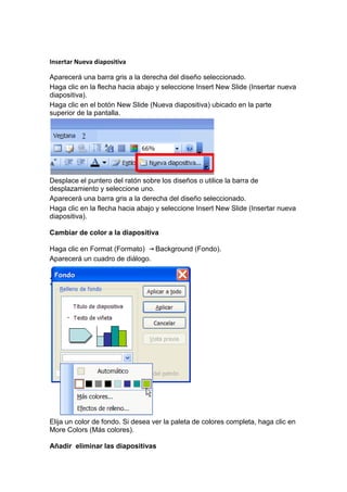 Insertar Nueva diapositiva

Aparecerá una barra gris a la derecha del diseño seleccionado.
Haga clic en la flecha hacia abajo y seleccione Insert New Slide (Insertar nueva
diapositiva).
Haga clic en el botón New Slide (Nueva diapositiva) ubicado en la parte
superior de la pantalla.




Desplace el puntero del ratón sobre los diseños o utilice la barra de
desplazamiento y seleccione uno.
Aparecerá una barra gris a la derecha del diseño seleccionado.
Haga clic en la flecha hacia abajo y seleccione Insert New Slide (Insertar nueva
diapositiva).

Cambiar de color a la diapositiva

Haga clic en Format (Formato)   Background (Fondo).
Aparecerá un cuadro de diálogo.




Elija un color de fondo. Si desea ver la paleta de colores completa, haga clic en
More Colors (Más colores).

Añadir eliminar las diapositivas
 
