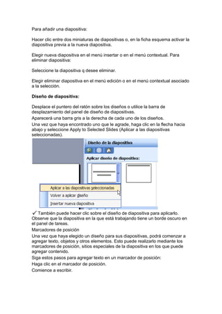 Para añadir una diapositiva:

Hacer clic entre dos miniaturas de diapositivas o, en la ficha esquema activar la
diapositiva previa a la nueva diapositiva.

Elegir nueva diapositiva en el menú insertar o en el menú contextual. Para
eliminar diapositiva:

Seleccione la diapositiva q desee eliminar.

Elegir eliminar diapositiva en el menú edición o en el menú contextual asociado
a la selección.

Diseño de diapositiva:

Desplace el puntero del ratón sobre los diseños o utilice la barra de
desplazamiento del panel de diseño de diapositivas.
Aparecerá una barra gris a la derecha de cada uno de los diseños.
Una vez que haya encontrado uno que le agrade, haga clic en la flecha hacia
abajo y seleccione Apply to Selected Slides (Aplicar a las diapositivas
seleccionadas).




    También puede hacer clic sobre el diseño de diapositiva para aplicarlo.
Observe que la diapositiva en la que está trabajando tiene un borde oscuro en
el panel de tareas.
Marcadores de posición
Una vez que haya elegido un diseño para sus diapositivas, podrá comenzar a
agregar texto, objetos y otros elementos. Esto puede realizarlo mediante los
marcadores de posición, sitios especiales de la diapositiva en los que puede
agregar contenido.
Siga estos pasos para agregar texto en un marcador de posición:
Haga clic en el marcador de posición.
Comience a escribir.
 